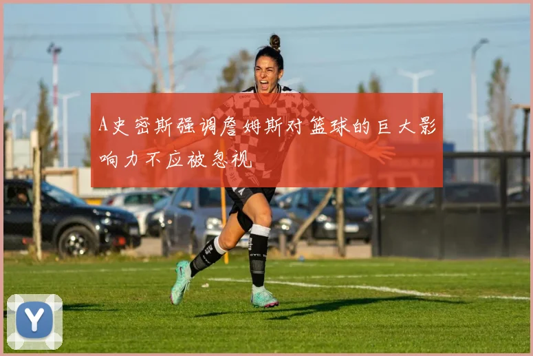 A史密斯强调詹姆斯对篮球的巨大影响力不应被忽视