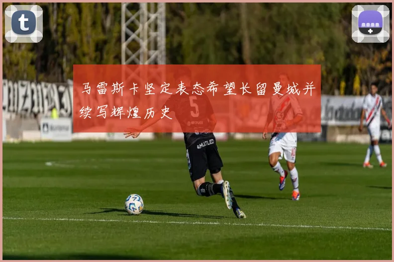 马雷斯卡坚定表态希望长留曼城并续写辉煌历史