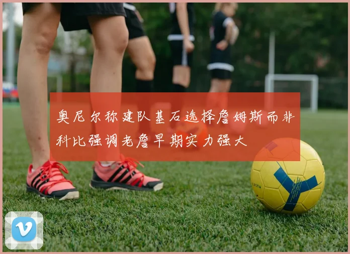 奥尼尔称建队基石选择詹姆斯而非科比强调老詹早期实力强大