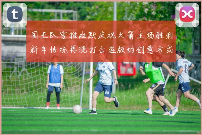 国王队官推幽默庆祝火箭主场胜利新年传统再现打击盗版的创意方式