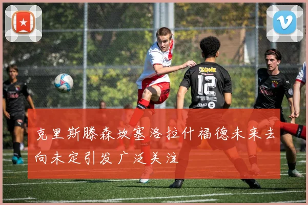 克里斯滕森坎塞洛拉什福德未来去向未定引发广泛关注