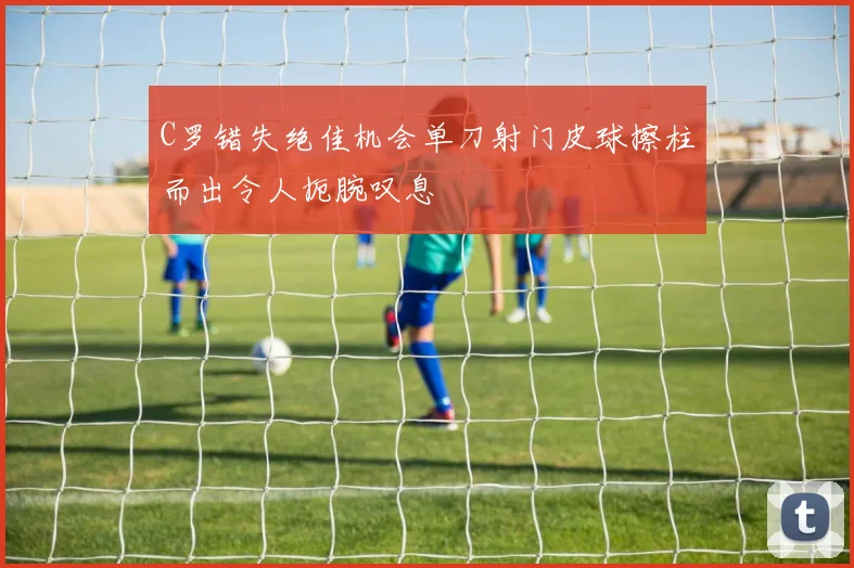 C罗错失绝佳机会单刀射门皮球擦柱而出令人扼腕叹息