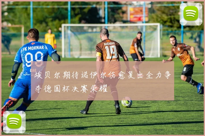 埃贝尔期待诺伊尔伤愈复出全力争夺德国杯决赛荣耀