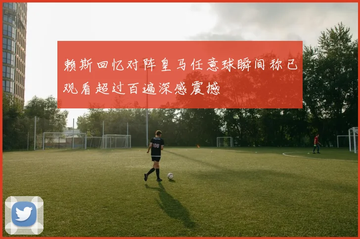 赖斯回忆对阵皇马任意球瞬间称已观看超过百遍深感震撼