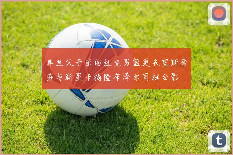 库里父子亲访杜克男篮更衣室斯蒂芬与新星卡梅隆布泽尔同框合影