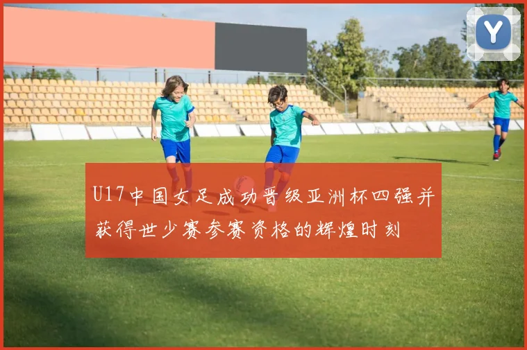U17中国女足成功晋级亚洲杯四强并获得世少赛参赛资格的辉煌时刻