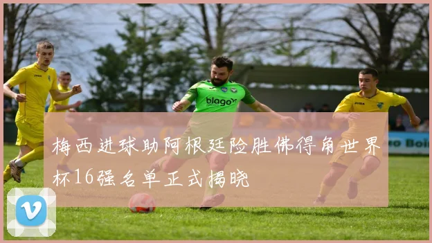 梅西进球助阿根廷险胜佛得角世界杯16强名单正式揭晓