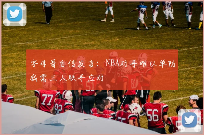 字母哥自信发言：NBA对手难以单防我需三人联手应对