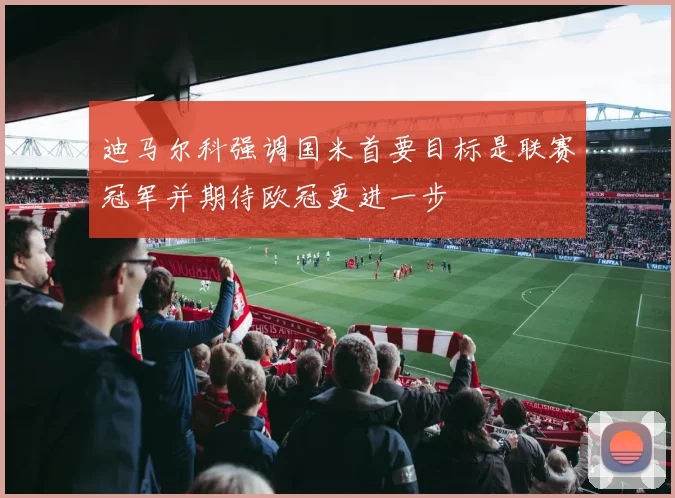 迪马尔科强调国米首要目标是联赛冠军并期待欧冠更进一步