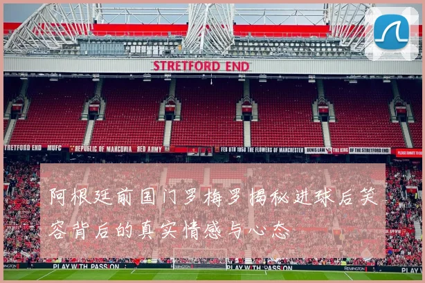 阿根廷前国门罗梅罗揭秘进球后笑容背后的真实情感与心态