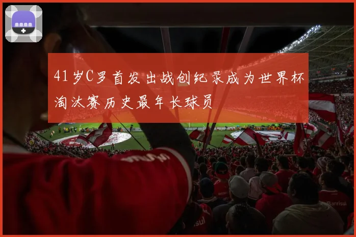 41岁C罗首发出战创纪录成为世界杯淘汰赛历史最年长球员