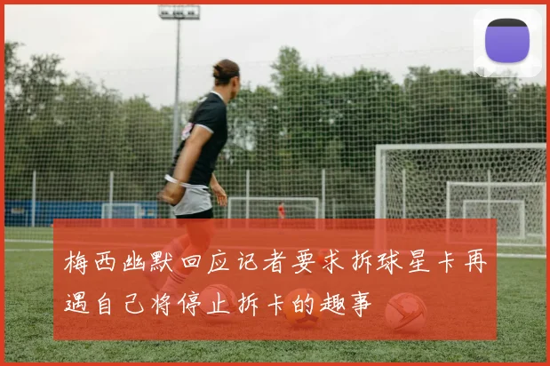梅西幽默回应记者要求拆球星卡再遇自己将停止拆卡的趣事
