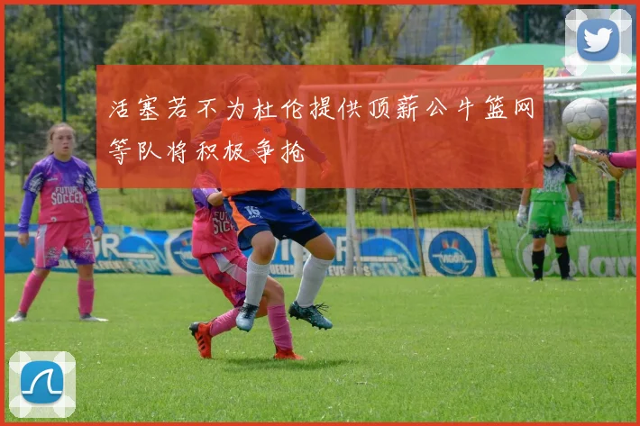 活塞若不为杜伦提供顶薪公牛篮网等队将积极争抢