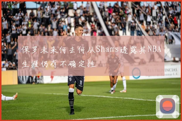 保罗未来何去何从Shams透露其NBA生涯仍存不确定性