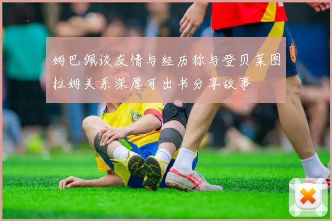 姆巴佩谈友情与经历称与登贝莱图拉姆关系深厚可出书分享故事