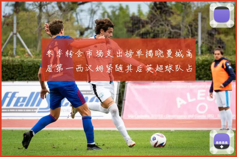 冬季转会市场支出榜单揭晓曼城高居第一西汉姆紧随其后英超球队占据五席