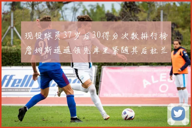 现役球员37岁后30得分次数排行榜詹姆斯遥遥领先库里紧随其后杜兰特位列第三