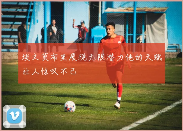 埃文莫布里展现无限潜力他的天赋让人惊叹不已