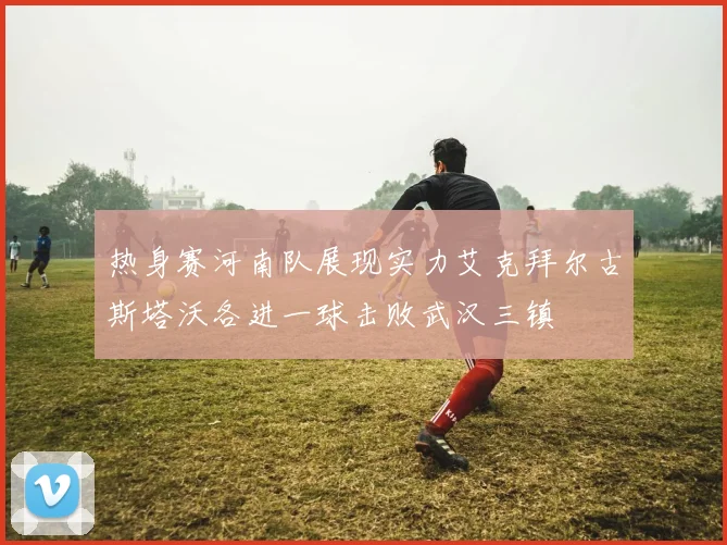 热身赛河南队展现实力艾克拜尔古斯塔沃各进一球击败武汉三镇