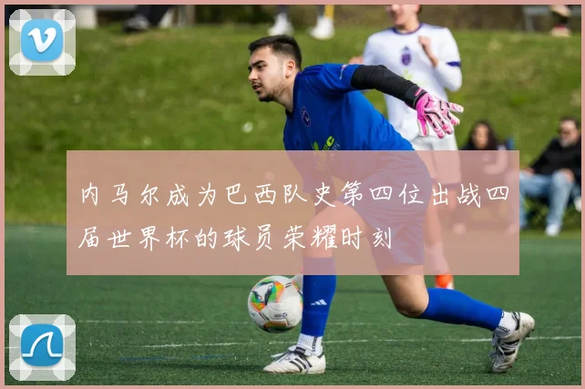 内马尔成为巴西队史第四位出战四届世界杯的球员荣耀时刻