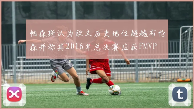 帕森斯认为欧文历史地位超越布伦森并称其2016年总决赛应获FMVP