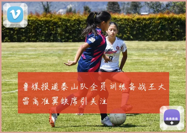 鲁媒报道泰山队全员训练备战王大雷高准翼缺席引关注