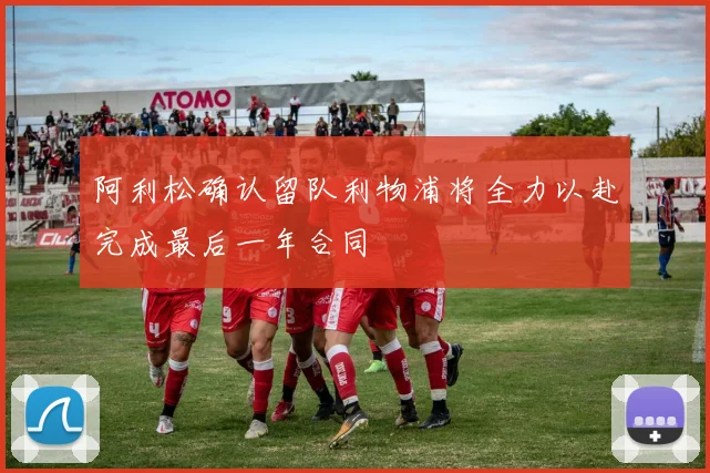 阿利松确认留队利物浦将全力以赴完成最后一年合同