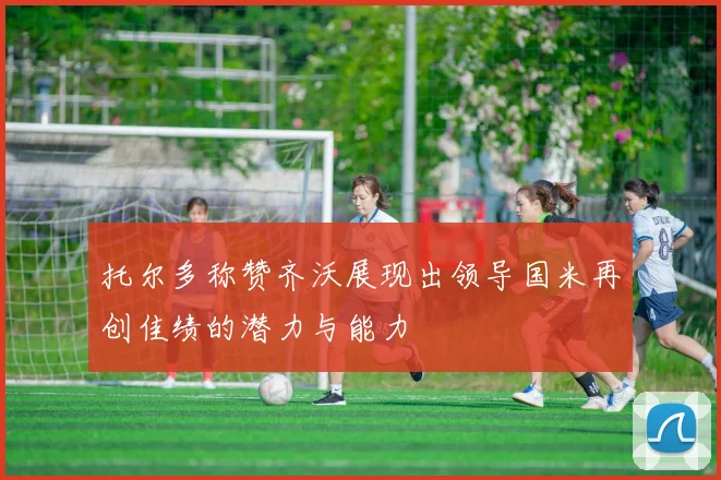 托尔多称赞齐沃展现出领导国米再创佳绩的潜力与能力